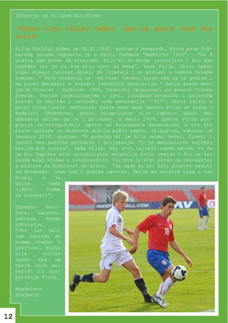 Intervju sa Filipom Đuričićem

     “Ništa nije toliko teško, kad se baviš onim što
     voliš“
     Filip Đuričić rođen je 30.01.1992. godine u Beogradu. Svoje prve fud-
     balske korake napravio je u školi fudbala “Radnički 1905”. “Sa 6
     godina sam počeo da treniram. Bilo mi je mnogo zanimljivo i bio sam
     uzbuđen jer je to sve bilo novo za mene“, kaze Filip. Ubrzo nakon
     toga, njegov talenat dolazi do izražaja I on prelazi u redove Crvene
     Zvezde. “ Prvu utakmicu na `velikom` terenu igrao sam sa 10 godina ,
     na punoj Marakani u susretu zvezdinih generacija.” Zatim kreće men-
     janje klubova – Radnicki 1905, Radnicki Obrenovac, pa ponovo Crvena
     Zvezda. Svojim razmišljanjem u igri, lucidnim potezima i golovima
     postao je kapiten i istinski vođa generacije ‘’92’’. Ubrzo odlazi u
     grcki Olimpijakos. Medjutim, posle samo šest meseci Filip se vraća u
     Radnicki Obrenovac, posto Olimpijakos nije ispunio dobar deo
     obećanja kojima ga je i privukao. U martu 2009. godine Filip pot-
     pisuje četvorogodišnji ugovor sa holandskim Herenvenom, s tim što
     pravo nastupa za Herenven dobija pošto napuni 18.godina, odnosno od
     januara 2010. godine. “U početku mi je bilo veoma teško. Živeti i
     igrati bez podrške porodice i prijatelja. To je definitivno najteži
     period mog zivota”, kaže Filip. Kao svoj najveći uspeh navodi to da
     je bio kapiten svih omladiniskih selekcija svoje zemlje i što je kao
     veoma mlad otišao u inostranstvo. Ciljeve je brzo počeo da ostvaruje,
     a planove za budućnost ne pravi. “Za sada su svi moji planovi vezani
     za Herenven. Imam jos 2 godine ugovora. Želim da ostavim trag u tom
     klubu,   a    za
     dalje       ćemo
     videti.    Vreme
     će pokazati”.

     Uspešna    kari-
     jera, naravno,
     zahteva    mnogo
     odricanja.
     “Jos kao mali
     sam navikao da
     budem vredan i
     požrtvov. Ništa
     nije      toliko
     teško   kad   se
     baviš onim sto
     voliš“ za kraj
     poručuje Filip.

     Magdalena
     Stajević



12
 