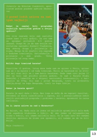 Intervju sa Nikolom Ivanković, spor-
tistom godine gradske opštine Obreno-
vac

I pored loših uslova za rad,
ipak najbolji

Kakav   je  osećaj   biti  proglašen
najboljim sportistom godine u svojoj
opštini?

Ovo nije nagrada koju sam zaslužio
radom samo u ovoj godini. Za ovo sam
se spremao proteklih 4-5 godina
unazad. Drago mi je da sam svojim re-
zultatima nasledio Aleksić Vladimira,
mog dobrog druga i prijatelja iz
kluba. Mnogo će mi značiti ova nagrada
u budućem treniranju. Satisfakcija i
priznanje    u   mom   gradu.    Većeg
priznanja od ovog nema.

Koliko dugo treniraš karate?

Otprilike 15 godina. Istog dana kada sam se upisao u školu, upisao
sam se i na karate i od tada treniram. Želju za karateom mi je stvo-
rio moj otac koji se i sam bavio karateom. Sada imam crni pojas II
dan za koji sam položio prošle godine. Ja sam u Karate Klubu
Radnički i takmičim se u ekipnoj seniorskoj konkurenciji, u kat-
egoriji do 67kg. Bio sam i prvak Beograda, treći na prvenstvu
Srbije,drugi na kupu Beograda, treći na kupu Srbije.

Kakav je karate sport?

Karate je spoj duha i tela. Bez toga ne može da se napravi rezultat.
Potrebno je dosta razmišljanja i napora, ali i prevazilaženje nekih
svojih unutrašnjih prepreka i problema i naravno, spremnost za razna
odricanja.

Da li imate uslove za rad u Obrenovcu?

Na žalost, ne. Naša sala je jedna od najlošije opremljenih sala među
svim uspešnim klubovima u Srbiji. Mi smo jedan od najuspešnijeg
kluba u Srbiji, ali imamo najlošiju salu. To je tako zato što nemamo
dovoljno sponzora da bismo sve opremili, ali nadamo se da će biti
bolje.

Maja Ivanković



                                                                       13
 