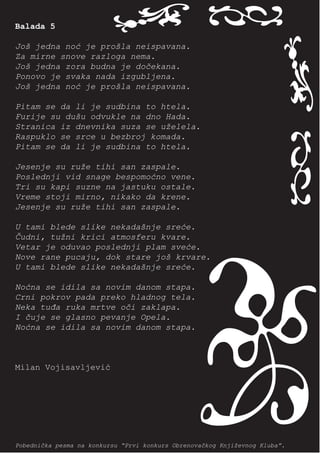 Balada 5
                           i o




                                                                       i o
Još jedna noć je prošla neispavana.
Za mirne snove razloga nema.
Još jedna zora budna je dočekana.
Ponovo je svaka nada izgubljena.
Još jedna noć je prošla neispavana.

Pitam se da li je sudbina to htela.
Furije su dušu odvukle na dno Hada.
Stranica iz dnevnika suza se uželela.
Raspuklo se srce u bezbroj komada.
Pitam se da li je sudbina to htela.

Jesenje su ruže tihi san zaspale.
Poslednji vid snage bespomoćno vene.
Tri su kapi suzne na jastuku ostale.
Vreme stoji mirno, nikako da krene.
Jesenje su ruže tihi san zaspale.

U tami blede slike nekadašnje sreće.
Čudni, tužni krici atmosferu kvare.
Vetar je oduvao poslednji plam sveće.
Nove rane pucaju, dok stare još krvare.
U tami blede slike nekadašnje sreće.

Noćna se idila sa novim danom stapa.
Crni pokrov pada preko hladnog tela.
Neka tuđa ruka mrtve oči zaklapa.
I čuje se glasno pevanje Opela.
Noćna se idila sa novim danom stapa.
                                            n
Milan Vojisavljević




Pobednička pesma na konkursu “Prvi konkurs Obrenovačkog Književnog Kluba”.
 