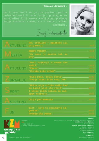 Zdravo drugari,

da li ste znali da je ova godina, godina
volonterizma? U ovom broju uposnajte se
sa mladima koji veoma kvalitetno provode
svoje slobodno vreme, ali i nešto i svako
                                dnevnici.




    aktuelno               Psi lutalice – opasnost ili
                           prijatelji                                                      str. 3

                           ANGRY VIRGIN                                                    str. 4
    muzika                 “Za mene je muzika lek za
                           sve”                                                            str. 5

                           “Budi najbolji u onome što

    aktuelno               radiš”
                           “Pasco”
                           “Olovka piše srcem”
                                                                                           str. 6
                                                                                           str. 7
                                                                                           str. 8

                                                                                          str.10
    zdravlje
                           “Kiša pada, trava raste”
                           “Tvoja hrana biće tvoj lek”                                    str.11

                           “Ništa nije toliko teško kad
                                                                                          str.12
    sport
                           se baviš onim što voliš”
                           I pored loših uslova za rad,
                           ipak najbolji                                                  str.13


    aktuelno               Unija parlamenata                                              str.14


                           Test - koje ti zanimanje od-

    Fun                    govara?
                           Pobednička pesma
                                                                                          str.15
                                                                                          str.16

                                                                                          Izdaje:
                   kontakt:                       Kancelarija za mlade, gradske opštine Obrenovac
                   KzM                                                    Kordinator kancelarije:
                   - 011 8724 025                                                    Duško Krstić
                   - mladi.obrenovac@gmail.com                         Glavna odgovorna urednica:
                                                                                   Maja Ivanković
                                                                                Urednica rubrika:
                                                                                Dragana Belanović
                                                                                    Art direktor:
                                                                                     Bojan Grujić
                                                                                       saradnici:
     Štampa: grafika Perenčević                                                Magdalena Stajević
2                                                                                       Rorschach
 