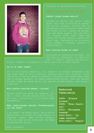 Intervju sa Strahinjom Aritonović

                                 “Meni je muzika lek za sve”
                                 Odakle ljubav prema muzici?

                                 Talenat za muziku sam otkrio veoma
                                 kasno. Šta više, mislim da ne posedu-
                                 jem toliko talenat, koliko sam tu
                                 sposobnost razvio svojim trudom. Kada
                                 sam krenuo na hor i pevao sa grupom,
                                 imao sam deset godina. Bio sam bari-
                                 ton. Srednji muški glas. Kada sam
                                 krenuo da sviram gitaru, godinu-dve
                                 posle toga, ispostavilo se da gitara
                                 veoma pomaže u pevanju, naročito u
                                 improvizaciji.

                                 Kako okolina gleda na tebe?

                                Izostajem sa nastave po potrebi, jer
                                sam išao na takmičenja “Ja imam tal-
                                enat” i “Stars”. Dogurao sam do polu-
finala. Drugovi i drugarice iz škole navijaju za mene stalno.

Da li si imao tremu?

Ovo su bila divna iskustva. I na jednom i na drugom takmičenju imao
sam tremu samo na prvoj audiciji. Sumnjao sam u svoj kvalitet. Pitao
sam se da li sam ja uopšte za pevanje i sviranje koje promovišem. Kada
sam to prošao uspešno, sa lepim komentarima žirija, onda sam shvatio
da samo treba da guram dalje. Šta god da se desi posle, uvek postoji
drugi put.

Koju muziku najviše pevaš i sviraš?
                                            Redosled
Muzika kojom se bavim je zabavna, ali       Takmicenja
ima i roka. Sviram muziku koju volim,
ali koju i većina voli. To na kraju bude    2009: "Zlatna
fenomenalno.                                sirena"
                                            2009: "Etno festi-
Kako doživljavaš muziku? Profesionalno
ili kao hobi?                               val"
                                            2010: "Evropska
I na jedan i na drugi način. Želim da se    Zvezda"
bavim time, a u stvari se time bavim i u    2010-2011: “Ja
slobodno vreme. Kada sviram gitaru,         imam talenat”
ništa ne može da me iznervira. Za mene
                                            2010-2011: “Stars”
je muzika lek za sve.

Maja Ivanković
                                                                         5
 