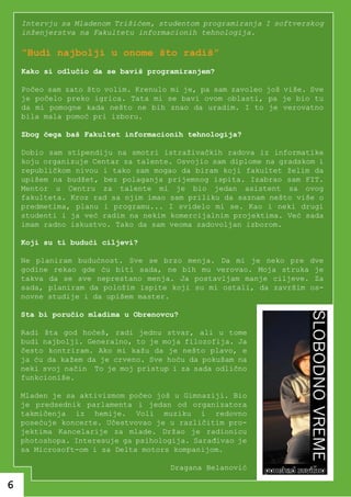 Intervju sa Mladenom Trišićem, studentom programiranja I softverskog
    inženjerstva na Fakultetu informacionih tehnologija.

    “Budi najbolji u onome što radiš”
    Kako si odlučio da se baviš programiranjem?

    Počeo sam zato što volim. Krenulo mi je, pa sam zavoleo još više. Sve
    je počelo preko igrica. Tata mi se bavi ovom oblasti, pa je bio tu
    da mi pomogne kada nešto ne bih znao da uradim. I to je verovatno
    bila mala pomoć pri izboru.

    Zbog čega baš Fakultet informacionih tehnologija?

    Dobio sam stipendiju na smotri istraživačkih radova iz informatike
    koju organizuje Centar za talente. Osvojio sam diplome na gradskom i
    republičkom nivou i tako sam mogao da biram koji fakultet želim da
    upišem na budžet, bez polaganja prijemnog ispita. Izabrao sam FIT.
    Mentor u Centru za talente mi je bio jedan asistent sa ovog
    fakulteta. Kroz rad sa njim imao sam priliku da saznam nešto više o
    predmetima, planu i programu... I svidelo mi se. Kao i neki drugi
    studenti i ja već radim na nekim komercijalnim projektima. Već sada
    imam radno iskustvo. Tako da sam veoma zadovoljan izborom.

    Koji su ti budući ciljevi?

    Ne planiram budućnost. Sve se brzo menja. Da mi je neko pre dve
    godine rekao gde ću biti sada, ne bih mu verovao. Moja struka je
    takva da se sve neprestano menja. Ja postavljam manje ciljeve. Za
    sada, planiram da položim ispite koji su mi ostali, da završim os-
    novne studije i da upišem master.

    Sta bi poručio mladima u Obrenovcu?

    Radi šta god hoćeš, radi jednu stvar, ali u tome
    budi najbolji. Generalno, to je moja filozofija. Ja
    često kontriram. Ako mi kažu da je nešto plavo, e
    ja ću da kažem da je crveno. Sve hoću da pokušam na
    neki svoj način To je moj pristup i za sada odlično
    funkcioniše.

    Mladen je sa aktivizmom počeo još u Gimnaziji. Bio
    je predsednik parlamenta i jedan od organizatora
    takmičenja iz hemije. Voli muziku i redovno
    posećuje koncerte. Učestvovao je u različitim pro-
    jektima Kancelarije za mlade. Držao je radionicu
    photoshopa. Interesuje ga psihologija. Sarađivao je
    sa Microsoft-om i sa Delta motors kompanijom.

                                      Dragana Belanović

6
 