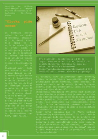 Intervju    sa    Milicom
    Stanisavljević, idejnim
    tvorcem Obrenovačkog Om-
    ladinskog      Književnog
    Kluba


    “Olovka          piše
    srcem”
    Od   februara    meseca
    počeo   je   sa   radom
    Obrenovački    Omladin-
    ski Književni Klub.
    Cilj   kluba    je   da
    motiviše mlade ljude
    da   svoje    ideje   i
    razmišljanja pretoče u
    delo, ali i mogućnost
    da radove prezentuju
    kroz književne večeri         Svi ljubitelji književnosti od 15 do
    i   konkurse.    Idejni       30god. mogu se učlaniti u književni klub
    tvorac i koordinatorka        mladih Obrenovca. Potrebno je samo po-
    je               Milica       setiti stranicu na facebook-u
    Stanisavljević,    koja       http://www.facebook.com/profile.php?id=100
    sve odluke u vezi sa          002005707970 i dodati klub kao prijatelja.
    klubom donosi uz sa-
    glasnost svojih sarad-
                                Na pitanje, kako je protekao prvi konkurs,
    nika i koordinatora
                                Milica je rekla:”Pošto smo odlučili da ljude
    Kristine Pavlović i
                                prikupljamo putem konkursa, samo najbolji će
    Matije Trajković. Klub
                                postajati deo tima. Pristiglo je oko četrdeset
    je namenjen mladima
                                radova. Bili smo oduševljeni. Ljudi su sve ovo
    uzrasta od 14 do 26
                                dosta ozbiljno shvatili”.
    godina, a za uzrast od
                                Obrenovački Omladinski Književni Klub formiran
    7 do 14 godina plani-
                                je kao Udruženje građana. Sve je neformalno. Ko-
    rane su radionice.
                                riste prostor Kancelarije za mlade koja im pruža
    “Pošto i sama pišem,
                                veliku podršku. “Još uvek smo u sklopu kancel-
    bio mi je problem kako
                                arije, ali planiramo da formalizujemo celu
    to predstaviti i kome.
                                priču. Da sa neformalnog pređemo u formalno
    Onda smo se nas troje
                                udruženje, koje bi moglo da dobija deo sredstava
    dogovorili. Hteli smo
                                iz budžeta”, kaže Milica.
    da vidimo da li možemo
                                Naziv prvog konkursa bio je “Prvi konkurs
    da funkcionišemo kao
                                Obrenovačkog Književnog Kluba”. “Odlučili smo da
    tim”, kaže Milica.
                                prvi konkurs bude bez teme. Da se prijave svi
                                koji žele i to sa neograničenim brojem radova.
                                Zapravo, nismo nagrađivali rad, nego autora.
                                Bila je bitna količina, ali naravno, i kvalitet.
                                Mislim da smo ispali dovoljno korektni” smatra
                                Milica. Među radovima bilo je poezije, ali proza
                                je preovladavala.

8
 