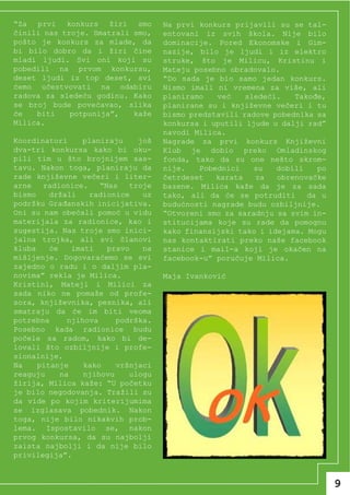 “Za prvi konkurs žiri smo            Na prvi konkurs prijavili su se tal-
činili nas troje. Smatrali smo,      entovani iz svih škola. Nije bilo
pošto je konkurs za mlade, da        dominacije. Pored Ekonomske i Gim-
bi bilo dobro da i žiri čine         nazije, bilo je ljudi i iz elektro
mladi ljudi. Svi oni koji su         struke, što je Milicu, Kristinu i
pobedili na prvom konkursu,          Mateju posebno obradovalo.
deset ljudi iz top deset, svi        “Do sada je bio samo jedan konkurs.
ćemo učestvovati na odabiru          Nismo imali ni vremena za više, ali
radova za sledeću godinu. Kako       planiramo   već    sledeći.   Takođe,
se broj bude povećavao, slika        planirane su i književne večeri i tu
će   biti    potpunija”,   kaže      bismo predstavili radove pobednika sa
Milica.                              konkursa i uputili ljude u dalji rad”
                                     navodi Milica.
Koordinatori     planiraju     još   Nagrade za prvi konkurs Književni
dva-tri konkursa kako bi oku-        Klub je dobio preko Omladinskog
pili tim u što brojnijem sas-        fonda, tako da su one nešto skrom-
tavu. Nakon toga, planiraju da       nije.   Pobednici    su   dobili   po
rade književne večeri i liter-       četrdeset   karata   za   obrenovačke
arne   radionice.     “Nas   troje   bazene. Milica kaže da je za sada
bismo    držali    radionice    uz   tako, ali da će se potruditi     da u
podržku Građanskih inicijativa.      budućnosti nagrade budu ozbiljnije.
Oni su nam obećali pomoć u vidu      “Otvoreni smo za saradnju sa svim in-
materijala za radionice, kao i       stitucijama koje su rade da pomognu
sugestija. Nas troje smo inici-      kako finansijski tako i idejama. Mogu
jalna trojka, ali svi članovi        nas kontaktirati preko naše facebook
kluba    će    imati    pravo   na   stanice i mail-a koji je okačen na
mišljenje. Dogovaraćemo se svi       facebook-u” poručuje Milica.
zajedno o radu i o daljim pla-
novima” rekla je Milica.             Maja Ivanković
Kristini, Mateji i Milici za
sada niko ne pomaže od profe-
sora, književnika, pesnika, ali
smatraju da će im biti veoma
potrebna      njihova     podrška.
Posebno kada radionice budu
počele sa radom, kako bi de-
lovali što ozbiljnije i profe-
sionalnije.
Na    pitanje     kako    vršnjaci
reaguju     na    njihovu    ulogu
žirija, Milica kaže: “U početku
je bilo negodovanja. Tražili su
da vide po kojim kriterijumima
se izglasava pobednik. Nakon
toga, nije bilo nikakvih prob-
lema. Ispostavilo se, nakon
prvog konkursa, da su najbolji
zaista najbolji i da nije bilo
privilegija”.


                                                                             9
 
