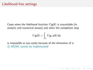 Likelihood-free settings
Cases when the likelihood function f (y|θ) is unavailable (in
analytic and numerical senses) and when the completion step
f (y|θ) =
Z
f (y, z|θ) dz
is impossible or too costly because of the dimension of z
c MCMC cannot be implemented!
 