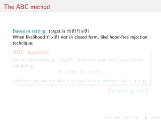 The ABC method
Bayesian setting: target is π(θ)f (x|θ)
When likelihood f (x|θ) not in closed form, likelihood-free rejection
technique:
ABC algorithm
For an observation y ∼ f (y|θ), under the prior π(θ), keep jointly
simulating
θ ∼ π(θ) , z ∼ f (z|θ ) ,
until the auxiliary variable z is equal to the observed value, z = y.
[Tavar´e et al., 1997]
 