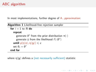 ABC algorithm
In most implementations, further degree of A...pproximation:
Algorithm 1 Likelihood-free rejection sampler
for i = 1 to N do
repeat
generate θ from the prior distribution π(·)
generate z from the likelihood f (·|θ )
until ρ{η(z), η(y)}
set θi = θ
end for
where η(y) deﬁnes a (not necessarily suﬃcient) statistic
 