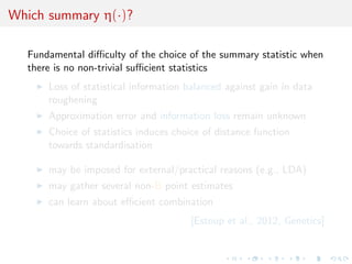 Which summary η(·)?
Fundamental diﬃculty of the choice of the summary statistic when
there is no non-trivial suﬃcient statistics
Loss of statistical information balanced against gain in data
roughening
Approximation error and information loss remain unknown
Choice of statistics induces choice of distance function
towards standardisation
may be imposed for external/practical reasons (e.g., LDA)
may gather several non-B point estimates
can learn about eﬃcient combination
[Estoup et al., 2012, Genetics]
 