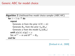 Generic ABC for model choice
Algorithm 2 Likelihood-free model choice sampler (ABC-MC)
for t = 1 to T do
repeat
Generate m from the prior π(M = m)
Generate θm from the prior πm(θm)
Generate z from the model fm(z|θm)
until ρ{η(z), η(y)} <
Set m(t) = m and θ(t)
= θm
end for
[Grelaud et al., 2009]
 