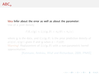ABCµ
Idea Infer about the error as well as about the parameter:
Use of a joint density
f (θ, |y) ∝ ξ( |y, θ) × πθ(θ) × π ( )
where y is the data, and ξ( |y, θ) is the prior predictive density of
ρ(η(z), η(y)) given θ and y when z ∼ f (z|θ)
Warning! Replacement of ξ( |y, θ) with a non-parametric kernel
approximation.
[Ratmann, Andrieu, Wiuf and Richardson, 2009, PNAS]
 