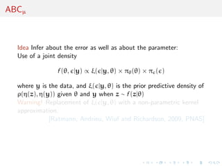 ABCµ
Idea Infer about the error as well as about the parameter:
Use of a joint density
f (θ, |y) ∝ ξ( |y, θ) × πθ(θ) × π ( )
where y is the data, and ξ( |y, θ) is the prior predictive density of
ρ(η(z), η(y)) given θ and y when z ∼ f (z|θ)
Warning! Replacement of ξ( |y, θ) with a non-parametric kernel
approximation.
[Ratmann, Andrieu, Wiuf and Richardson, 2009, PNAS]
 