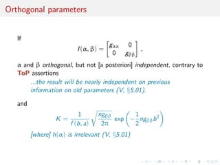 Orthogonal parameters
If
I(α, β) =
gαα 0
0 gββ
,
α and β orthogonal, but not [a posteriori] independent, contrary to
ToP assertions
...the result will be nearly independent on previous
information on old parameters (V, §5.01).
and
K =
1
f (b, a)
ngββ
2π
exp −
1
2
ngββb2
[where] h(α) is irrelevant (V, §5.01)
 