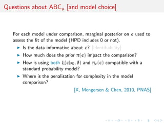 Questions about ABCµ [and model choice]
For each model under comparison, marginal posterior on used to
assess the ﬁt of the model (HPD includes 0 or not).
Is the data informative about ? [Identiﬁability]
How much does the prior π( ) impact the comparison?
How is using both ξ( |x0, θ) and π ( ) compatible with a
standard probability model?
Where is the penalisation for complexity in the model
comparison?
[X, Mengersen & Chen, 2010, PNAS]
 