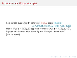 A benchmark if toy example
Comparison suggested by referee of PNAS paper [thanks]:
[X, Cornuet, Marin, & Pillai, Aug. 2011]
Model M1: y ∼ N(θ1, 1) opposed to model M2: y ∼ L(θ2, 1/
√
2),
Laplace distribution with mean θ2 and scale parameter 1/
√
2
(variance one).
 