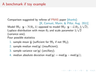 A benchmark if toy example
Comparison suggested by referee of PNAS paper [thanks]:
[X, Cornuet, Marin, & Pillai, Aug. 2011]
Model M1: y ∼ N(θ1, 1) opposed to model M2: y ∼ L(θ2, 1/
√
2),
Laplace distribution with mean θ2 and scale parameter 1/
√
2
(variance one).
Four possible statistics
1. sample mean y (suﬃcient for M1 if not M2);
2. sample median med(y) (insuﬃcient);
3. sample variance var(y) (ancillary);
4. median absolute deviation mad(y) = med(y − med(y));
 