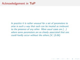 Acknowledgement in ToP
In practice it is rather unusual for a set of parameters to
arise in such a way that each can be treated as irrelevant
to the presence of any other. More usual cases are (...)
where some parameters are so closely associated that one
could hardly occur without the others (V, §5.04).
 