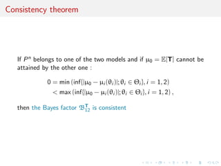 Consistency theorem
If Pn belongs to one of the two models and if µ0 = E[T] cannot be
attained by the other one :
0 = min (inf{|µ0 − µi (θi )|; θi ∈ Θi }, i = 1, 2)
< max (inf{|µ0 − µi (θi )|; θi ∈ Θi }, i = 1, 2) ,
then the Bayes factor BT
12 is consistent
 