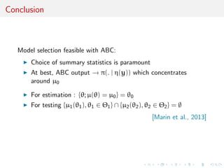 Conclusion
Model selection feasible with ABC:
Choice of summary statistics is paramount
At best, ABC output → π(. | η(y)) which concentrates
around µ0
For estimation : {θ; µ(θ) = µ0} = θ0
For testing {µ1(θ1), θ1 ∈ Θ1} ∩ {µ2(θ2), θ2 ∈ Θ2} = ∅
[Marin et al., 2013]
 