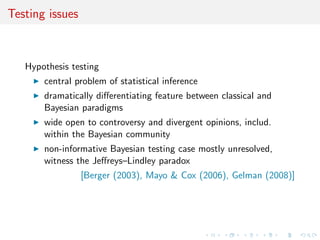 Testing issues
Hypothesis testing
central problem of statistical inference
dramatically diﬀerentiating feature between classical and
Bayesian paradigms
wide open to controversy and divergent opinions, includ.
within the Bayesian community
non-informative Bayesian testing case mostly unresolved,
witness the Jeﬀreys–Lindley paradox
[Berger (2003), Mayo & Cox (2006), Gelman (2008)]
 