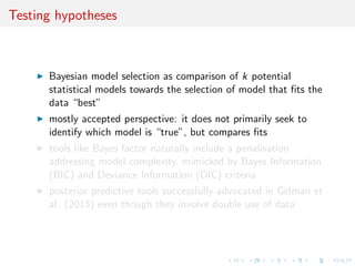 Testing hypotheses
Bayesian model selection as comparison of k potential
statistical models towards the selection of model that ﬁts the
data “best”
mostly accepted perspective: it does not primarily seek to
identify which model is “true”, but compares ﬁts
tools like Bayes factor naturally include a penalisation
addressing model complexity, mimicked by Bayes Information
(BIC) and Deviance Information (DIC) criteria
posterior predictive tools successfully advocated in Gelman et
al. (2013) even though they involve double use of data
 