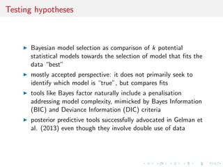 Testing hypotheses
Bayesian model selection as comparison of k potential
statistical models towards the selection of model that ﬁts the
data “best”
mostly accepted perspective: it does not primarily seek to
identify which model is “true”, but compares ﬁts
tools like Bayes factor naturally include a penalisation
addressing model complexity, mimicked by Bayes Information
(BIC) and Deviance Information (DIC) criteria
posterior predictive tools successfully advocated in Gelman et
al. (2013) even though they involve double use of data
 