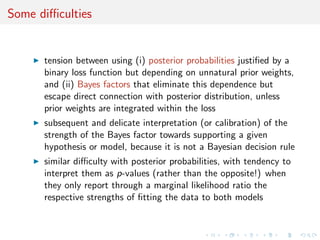 Some diﬃculties
tension between using (i) posterior probabilities justiﬁed by a
binary loss function but depending on unnatural prior weights,
and (ii) Bayes factors that eliminate this dependence but
escape direct connection with posterior distribution, unless
prior weights are integrated within the loss
subsequent and delicate interpretation (or calibration) of the
strength of the Bayes factor towards supporting a given
hypothesis or model, because it is not a Bayesian decision rule
similar diﬃculty with posterior probabilities, with tendency to
interpret them as p-values (rather than the opposite!) when
they only report through a marginal likelihood ratio the
respective strengths of ﬁtting the data to both models
 