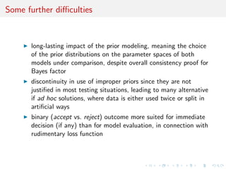 Some further diﬃculties
long-lasting impact of the prior modeling, meaning the choice
of the prior distributions on the parameter spaces of both
models under comparison, despite overall consistency proof for
Bayes factor
discontinuity in use of improper priors since they are not
justiﬁed in most testing situations, leading to many alternative
if ad hoc solutions, where data is either used twice or split in
artiﬁcial ways
binary (accept vs. reject) outcome more suited for immediate
decision (if any) than for model evaluation, in connection with
rudimentary loss function
 