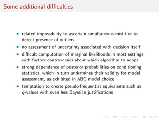 Some additional diﬃculties
related impossibility to ascertain simultaneous misﬁt or to
detect presence of outliers
no assessment of uncertainty associated with decision itself
diﬃcult computation of marginal likelihoods in most settings
with further controversies about which algorithm to adopt
strong dependence of posterior probabilities on conditioning
statistics, which in turn undermines their validity for model
assessment, as exhibited in ABC model choice
temptation to create pseudo-frequentist equivalents such as
q-values with even less Bayesian justiﬁcations
 