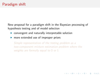 Paradigm shift
New proposal for a paradigm shift in the Bayesian processing of
hypothesis testing and of model selection
convergent and naturally interpretable solution
more extended use of improper priors
Simple representation of the testing problem as a
two-component mixture estimation problem where the
weights are formally equal to 0 or 1
 