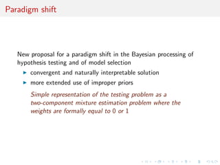 Paradigm shift
New proposal for a paradigm shift in the Bayesian processing of
hypothesis testing and of model selection
convergent and naturally interpretable solution
more extended use of improper priors
Simple representation of the testing problem as a
two-component mixture estimation problem where the
weights are formally equal to 0 or 1
 