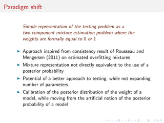 Paradigm shift
Simple representation of the testing problem as a
two-component mixture estimation problem where the
weights are formally equal to 0 or 1
Approach inspired from consistency result of Rousseau and
Mengersen (2011) on estimated overﬁtting mixtures
Mixture representation not directly equivalent to the use of a
posterior probability
Potential of a better approach to testing, while not expanding
number of parameters
Calibration of the posterior distribution of the weight of a
model, while moving from the artiﬁcial notion of the posterior
probability of a model
 
