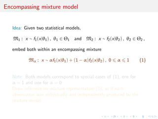Encompassing mixture model
Idea: Given two statistical models,
M1 : x ∼ f1(x|θ1) , θ1 ∈ Θ1 and M2 : x ∼ f2(x|θ2) , θ2 ∈ Θ2 ,
embed both within an encompassing mixture
Mα : x ∼ αf1(x|θ1) + (1 − α)f2(x|θ2) , 0 α 1 (1)
Note: Both models correspond to special cases of (1), one for
α = 1 and one for α = 0
Draw inference on mixture representation (1), as if each
observation was individually and independently produced by the
mixture model
 