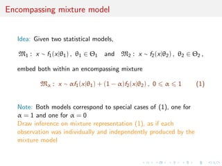 Encompassing mixture model
Idea: Given two statistical models,
M1 : x ∼ f1(x|θ1) , θ1 ∈ Θ1 and M2 : x ∼ f2(x|θ2) , θ2 ∈ Θ2 ,
embed both within an encompassing mixture
Mα : x ∼ αf1(x|θ1) + (1 − α)f2(x|θ2) , 0 α 1 (1)
Note: Both models correspond to special cases of (1), one for
α = 1 and one for α = 0
Draw inference on mixture representation (1), as if each
observation was individually and independently produced by the
mixture model
 
