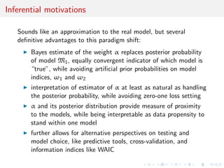 Inferential motivations
Sounds like an approximation to the real model, but several
deﬁnitive advantages to this paradigm shift:
Bayes estimate of the weight α replaces posterior probability
of model M1, equally convergent indicator of which model is
“true”, while avoiding artiﬁcial prior probabilities on model
indices, ω1 and ω2
interpretation of estimator of α at least as natural as handling
the posterior probability, while avoiding zero-one loss setting
α and its posterior distribution provide measure of proximity
to the models, while being interpretable as data propensity to
stand within one model
further allows for alternative perspectives on testing and
model choice, like predictive tools, cross-validation, and
information indices like WAIC
 