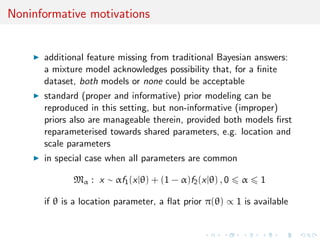 Noninformative motivations
additional feature missing from traditional Bayesian answers:
a mixture model acknowledges possibility that, for a ﬁnite
dataset, both models or none could be acceptable
standard (proper and informative) prior modeling can be
reproduced in this setting, but non-informative (improper)
priors also are manageable therein, provided both models ﬁrst
reparameterised towards shared parameters, e.g. location and
scale parameters
in special case when all parameters are common
Mα : x ∼ αf1(x|θ) + (1 − α)f2(x|θ) , 0 α 1
if θ is a location parameter, a ﬂat prior π(θ) ∝ 1 is available
 