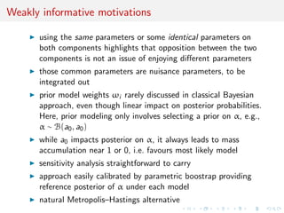 Weakly informative motivations
using the same parameters or some identical parameters on
both components highlights that opposition between the two
components is not an issue of enjoying diﬀerent parameters
those common parameters are nuisance parameters, to be
integrated out
prior model weights ωi rarely discussed in classical Bayesian
approach, even though linear impact on posterior probabilities.
Here, prior modeling only involves selecting a prior on α, e.g.,
α ∼ B(a0, a0)
while a0 impacts posterior on α, it always leads to mass
accumulation near 1 or 0, i.e. favours most likely model
sensitivity analysis straightforward to carry
approach easily calibrated by parametric boostrap providing
reference posterior of α under each model
natural Metropolis–Hastings alternative
 