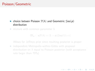 Poisson/Geometric
choice betwen Poisson P(λ) and Geometric Geo(p)
distribution
mixture with common parameter λ
Mα : αP(λ) + (1 − α)Geo(1/1+λ)
Allows for Jeﬀreys prior since resulting posterior is proper
independent Metropolis–within–Gibbs with proposal
distribution on λ equal to Poisson posterior (with acceptance
rate larger than 75%)
 