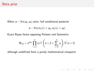 Beta prior
When α ∼ Be(a0, a0) prior, full conditional posterior
α ∼ Be(n1(ζ) + a0, n2(ζ) + a0)
Exact Bayes factor opposing Poisson and Geometric
B12 = nn¯xn
n
i=1
xi ! Γ n + 2 +
n
i=1
xi Γ(n + 2)
although undeﬁned from a purely mathematical viewpoint
 