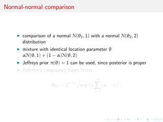 Normal-normal comparison
comparison of a normal N(θ1, 1) with a normal N(θ2, 2)
distribution
mixture with identical location parameter θ
αN(θ, 1) + (1 − α)N(θ, 2)
Jeﬀreys prior π(θ) = 1 can be used, since posterior is proper
Reference (improper) Bayes factor
B12 = 2
n−1/2
exp 1/4
n
i=1
(xi − ¯x)2
,
 
