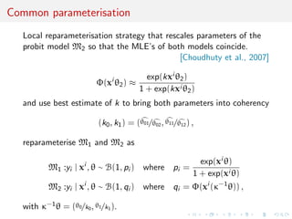 Common parameterisation
Local reparameterisation strategy that rescales parameters of the
probit model M2 so that the MLE’s of both models coincide.
[Choudhuty et al., 2007]
Φ(xi
θ2) ≈
exp(kxi θ2)
1 + exp(kxi θ2)
and use best estimate of k to bring both parameters into coherency
(k0, k1) = (θ01/θ02, θ11/θ12) ,
reparameterise M1 and M2 as
M1 :yi | xi
, θ ∼ B(1, pi ) where pi =
exp(xi θ)
1 + exp(xi θ)
M2 :yi | xi
, θ ∼ B(1, qi ) where qi = Φ(xi
(κ−1
θ)) ,
with κ−1θ = (θ0/k0, θ1/k1).
 