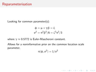 Reparameterisation
Looking for common parameter(s):
φ = µ + γβ = ξ
σ2
= π2
β2
/6 = ζ2
π2
/3
where γ ≈ 0.5772 is Euler-Mascheroni constant.
Allows for a noninformative prior on the common location scale
parameter,
π(φ, σ2
) = 1/σ2
 