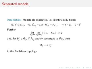 Separated models
Assumption: Models are separated, i.e. identiﬁability holds:
∀α, α ∈ [0, 1], ∀θj , θj , j = 1, 2 Pθ,α = Pθ ,α ⇒ α = α , θ = θ
Further
inf
θ1∈Θ1
inf
θ2∈Θ2
f1,θ1
− f2,θ2 1 > 0
and, for θ∗
j ∈ Θj , if Pθj
weakly converges to Pθ∗
j
, then
θj −→ θ∗
j
in the Euclidean topology
 