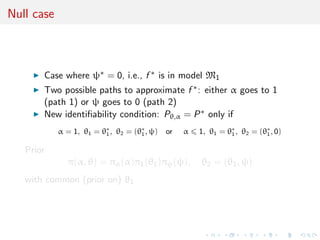 Null case
Case where ψ∗ = 0, i.e., f ∗ is in model M1
Two possible paths to approximate f ∗: either α goes to 1
(path 1) or ψ goes to 0 (path 2)
New identiﬁability condition: Pθ,α = P∗ only if
α = 1, θ1 = θ∗
1, θ2 = (θ∗
1, ψ) or α 1, θ1 = θ∗
1, θ2 = (θ∗
1, 0)
Prior
π(α, θ) = πα(α)π1(θ1)πψ(ψ), θ2 = (θ1, ψ)
with common (prior on) θ1
 
