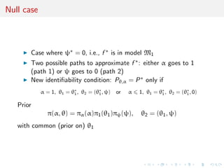 Null case
Case where ψ∗ = 0, i.e., f ∗ is in model M1
Two possible paths to approximate f ∗: either α goes to 1
(path 1) or ψ goes to 0 (path 2)
New identiﬁability condition: Pθ,α = P∗ only if
α = 1, θ1 = θ∗
1, θ2 = (θ∗
1, ψ) or α 1, θ1 = θ∗
1, θ2 = (θ∗
1, 0)
Prior
π(α, θ) = πα(α)π1(θ1)πψ(ψ), θ2 = (θ1, ψ)
with common (prior on) θ1
 