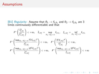 Assumptions
[B1] Regularity: Assume that θ1 → f1,θ1 and θ2 → f2,θ2 are 3
times continuously diﬀerentiable and that
F∗
¯f 3
1,θ∗
1
f 3
1,θ∗
1
< +∞, ¯f1,θ∗
1
= sup
|θ1−θ∗
1 |<δ
f1,θ1
, f 1,θ∗
1
= inf
|θ1−θ∗
1 |<δ
f1,θ1
F∗
sup|θ1−θ∗
1 |<δ | f1,θ∗
1
|3
f 3
1,θ∗
1
< +∞, F∗
| f1,θ∗
1
|4
f 4
1,θ∗
1
< +∞,
F∗
sup|θ1−θ∗
1 |<δ |D2
f1,θ∗
1
|2
f 2
1,θ∗
1
< +∞, F∗
sup|θ1−θ∗
1 |<δ |D3
f1,θ∗
1
|
f 1,θ∗
1
< +∞
 