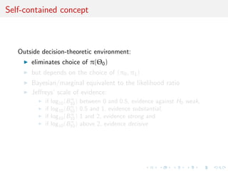 Self-contained concept
Outside decision-theoretic environment:
eliminates choice of π(Θ0)
but depends on the choice of (π0, π1)
Bayesian/marginal equivalent to the likelihood ratio
Jeﬀreys’ scale of evidence:
if log10(Bπ
10) between 0 and 0.5, evidence against H0 weak,
if log10(Bπ
10) 0.5 and 1, evidence substantial,
if log10(Bπ
10) 1 and 2, evidence strong and
if log10(Bπ
10) above 2, evidence decisive
 
