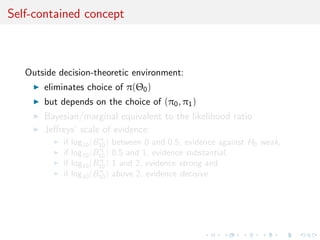 Self-contained concept
Outside decision-theoretic environment:
eliminates choice of π(Θ0)
but depends on the choice of (π0, π1)
Bayesian/marginal equivalent to the likelihood ratio
Jeﬀreys’ scale of evidence:
if log10(Bπ
10) between 0 and 0.5, evidence against H0 weak,
if log10(Bπ
10) 0.5 and 1, evidence substantial,
if log10(Bπ
10) 1 and 2, evidence strong and
if log10(Bπ
10) above 2, evidence decisive
 