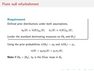Point null refurbishment
Requirement
Deﬁned prior distributions under both assumptions,
π0(θ) ∝ π(θ)IΘ0 (θ), π1(θ) ∝ π(θ)IΘ1 (θ),
(under the standard dominating measures on Θ0 and Θ1)
Using the prior probabilities π(Θ0) = ρ0 and π(Θ1) = ρ1,
π(θ) = ρ0π0(θ) + ρ1π1(θ).
Note If Θ0 = {θ0}, π0 is the Dirac mass in θ0
 