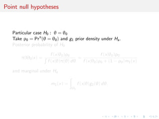 Point null hypotheses
Particular case H0 : θ = θ0
Take ρ0 = Prπ
(θ = θ0) and g1 prior density under Ha.
Posterior probability of H0
π(Θ0|x) =
f (x|θ0)ρ0
f (x|θ)π(θ) dθ
=
f (x|θ0)ρ0
f (x|θ0)ρ0 + (1 − ρ0)m1(x)
and marginal under Ha
m1(x) =
Θ1
f (x|θ)g1(θ) dθ.
 