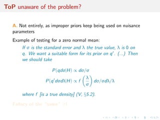 ToP unaware of the problem?
A. Not entirely, as improper priors keep being used on nuisance
parameters
Example of testing for a zero normal mean:
If σ is the standard error and λ the true value, λ is 0 on
q. We want a suitable form for its prior on q . (...) Then
we should take
P(qdσ|H) ∝ dσ/σ
P(q dσdλ|H) ∝ f
λ
σ
dσ/σdλ/λ
where f [is a true density] (V, §5.2).
Fallacy of the “same” σ!
 